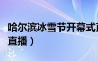 哈尔滨冰雪节开幕式直播（哈尔滨国际冰雪节直播）