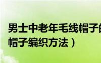 男士中老年毛线帽子的织法（男士中老年毛线帽子编织方法）