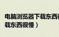 电脑浏览器下载东西很慢（为什么用浏览器下载东西很慢）