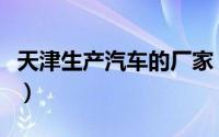 天津生产汽车的厂家（天津汽车厂有哪些品牌）