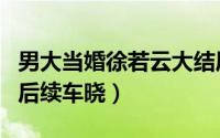 男大当婚徐若云大结局（大男当婚徐若云出国后续车晓）