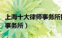 上海十大律师事务所排名榜（上海市十大律师事务所）