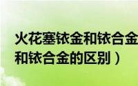 火花塞铱金和铱合金有区别吗?（火花塞铱金和铱合金的区别）