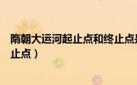 隋朝大运河起止点和终止点是什么（隋朝大运河起止点和终止点）