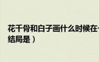 花千骨和白子画什么时候在一起的（白子画和花千骨最后的结局是）