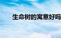 生命树的寓意好吗?（生命树的寓意）