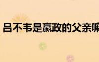 吕不韦是嬴政的父亲嘛（吕不韦是嬴政爹吗）