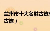 兰州市十大名胜古迹有哪些（兰州市十大名胜古迹）