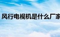 风行电视机是什么厂家（风行电视是杂牌吗）