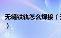 无缝铁轨怎么焊接（无缝连接铁轨有哪些好处）