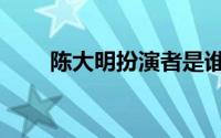 陈大明扮演者是谁（陈大明扮演者）