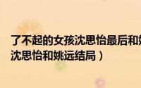 了不起的女孩沈思怡最后和姚远在一起了吗（了不起的女孩沈思怡和姚远结局）