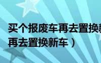 买个报废车再去置换新车划算吗（买个报废车再去置换新车）