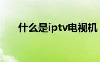 什么是iptv电视机（什么是iptv电视）
