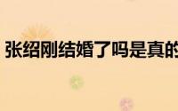 张绍刚结婚了吗是真的吗（张绍刚结婚了吗）