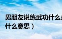男朋友说练武功什么意思呀（男朋友说练武功什么意思）