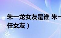 朱一龙女友是谁 朱一龙结婚了吗（朱一龙历任女友）