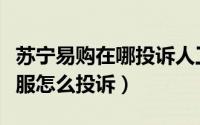 苏宁易购在哪投诉人工客服（苏宁易购人工客服怎么投诉）