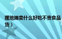 摆地摊卖什么好吃不贵食品（摆地摊卖什么最赚钱又不用压货）