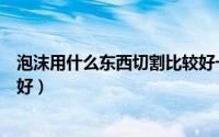 泡沫用什么东西切割比较好一点（泡沫用什么东西切割比较好）