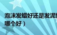 泡沫发蜡好还是发泥好（泡沫发胶和泡沫发蜡哪个好）