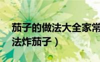 茄子的做法大全家常炸茄子（茄子的10种做法炸茄子）