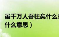 虽千万人吾往矣什么意思（虽千万人吾愿往矣什么意思）