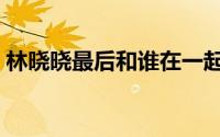 林晓晓最后和谁在一起（林晓晓扮演者是谁）