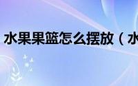 水果果篮怎么摆放（水果篮怎么摆放更漂亮）