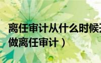 离任审计从什么时候开始审（离任后什么时间做离任审计）