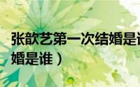 张歆艺第一次结婚是谁领奖（张歆艺第一次结婚是谁）