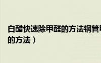 白醋快速除甲醛的方法钢管甲醛怎么去除（白醋快速除甲醛的方法）