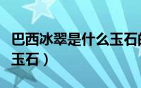 巴西冰翠是什么玉石的一种（巴西冰翠是什么玉石）