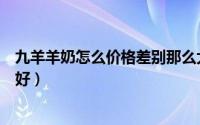 九羊羊奶怎么价格差别那么大（羊百利羊奶和九羊羊奶哪个好）