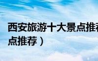 西安旅游十大景点推荐理由（西安旅游十大景点推荐）