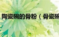 陶瓷碗的骨粉（骨瓷碗的骨粉是人的骨粉吗）