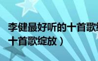 李健最好听的十首歌绽放歌词（李健最好听的十首歌绽放）