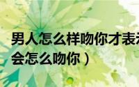 男人怎么样吻你才表示真的爱你（男人真爱你会怎么吻你）