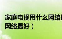 家庭电视用什么网络最好用（家庭电视用什么网络最好）