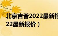 北京吉普2022最新报价汽油款（北京吉普2022最新报价）
