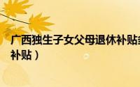 广西独生子女父母退休补贴多少钱（广西独生子女父母退休补贴）