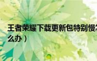 王者荣耀下载更新包特别慢怎么办（下载王者后更新太慢怎么办）