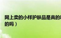 网上卖的小样护肤品是真的吗吗（网上卖的小样护肤品是真的吗）
