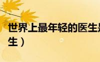 世界上最年轻的医生是谁（世界上最年轻的医生）