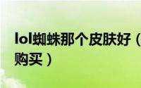 lol蜘蛛那个皮肤好（lol蜘蛛哪个皮肤最值得购买）