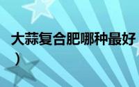 大蒜复合肥哪种最好（大蒜化肥什么牌子最好）