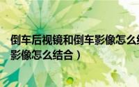 倒车后视镜和倒车影像怎么结合在一起（倒车后视镜和倒车影像怎么结合）