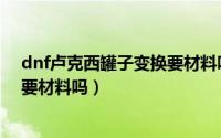 dnf卢克西罐子变换要材料吗多少钱（dnf卢克西罐子变换要材料吗）
