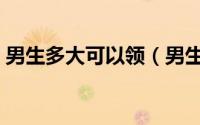 男生多大可以领（男生多少岁可以奖励自己）