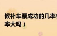 候补车票成功的几率有多大（候补车票成功几率大吗）